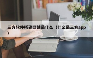 浮梁三方软件搭建网站是什么（什么是三方app）
