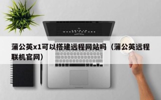 浮梁蒲公英x1可以搭建远程网站吗（蒲公英远程联机官网）